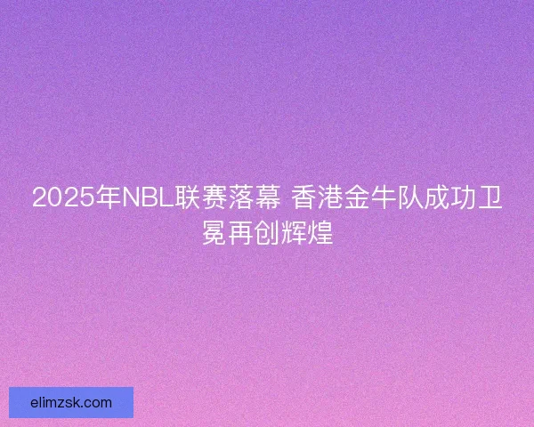 2025年NBL联赛落幕 香港金牛队成功卫冕再创辉煌