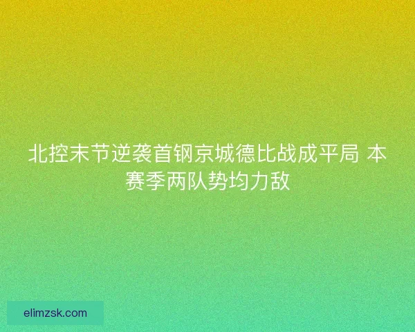 北控末节逆袭首钢京城德比战成平局 本赛季两队势均力敌